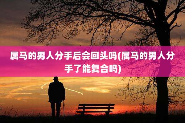 属马的男人分手后会回头吗(属马的男人分手了能复合吗)
