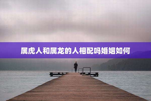 属虎人和属龙的人相配吗婚姻如何