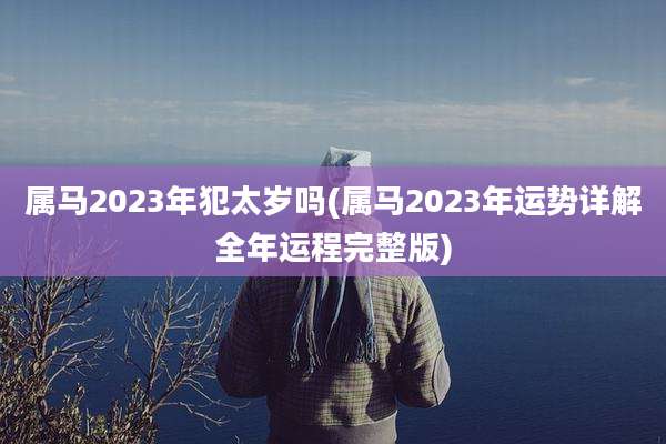 属马2023年犯太岁吗(属马2023年运势详解全年运程完整版)