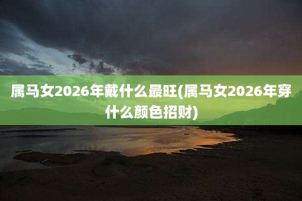 属马女2026年戴什么最旺(属马女2026年穿什么颜色招财)