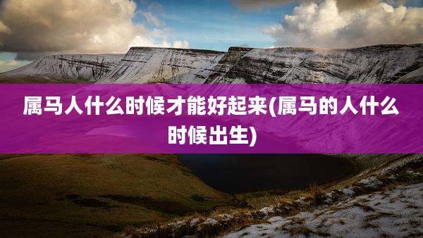 属马人什么时候才能好起来(属马的人什么时候出生)