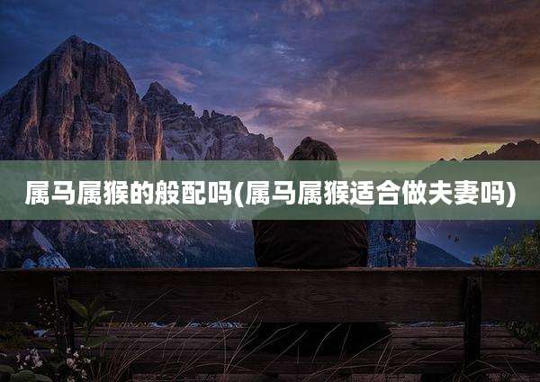 属马属猴的般配吗(属马属猴适合做夫妻吗)