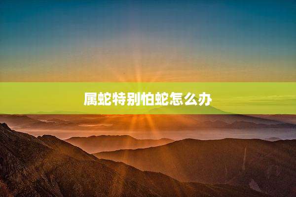 属蛇特别怕蛇怎么办