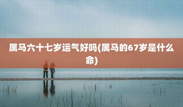 属马六十七岁运气好吗(属马的67岁是什么命)