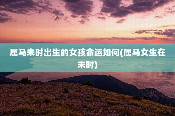 属马未时出生的女孩命运如何(属马女生在未时)