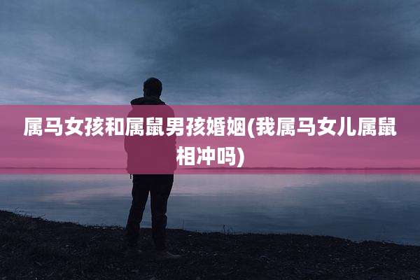 属马女孩和属鼠男孩婚姻(我属马女儿属鼠相冲吗)