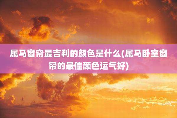 属马窗帘最吉利的颜色是什么(属马卧室窗帘的最佳颜色运气好)
