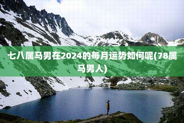 七八属马男在2024的每月运势如何呢(78属马男人)