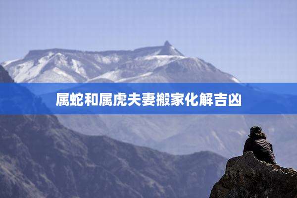 属蛇和属虎夫妻搬家化解吉凶