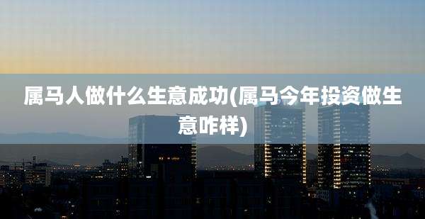 属马人做什么生意成功(属马今年投资做生意咋样)
