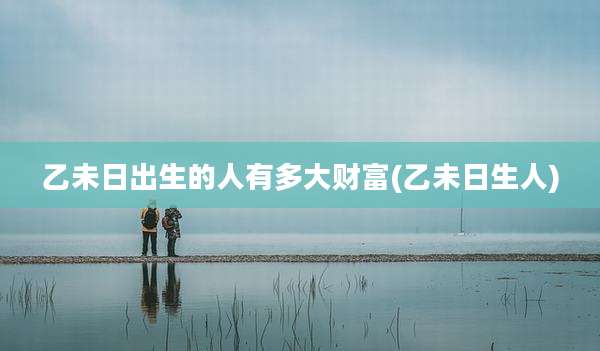 乙未日出生的人有多大财富(乙未日生人)