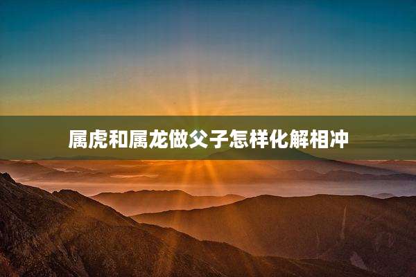 属虎和属龙做父子怎样化解相冲