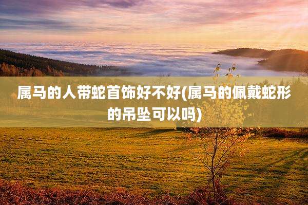 属马的人带蛇首饰好不好(属马的佩戴蛇形的吊坠可以吗)