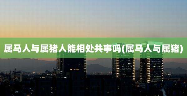 属马人与属猪人能相处共事吗(属马人与属猪)