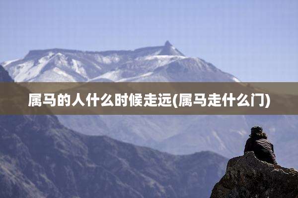 属马的人什么时候走远(属马走什么门)