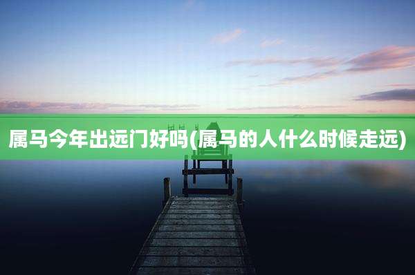 属马今年出远门好吗(属马的人什么时候走远)