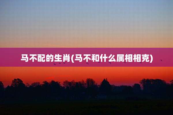 马不配的生肖(马不和什么属相相克)