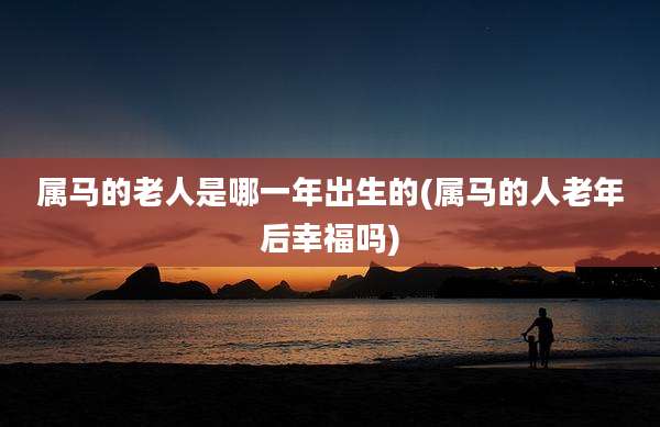 属马的老人是哪一年出生的(属马的人老年后幸福吗)