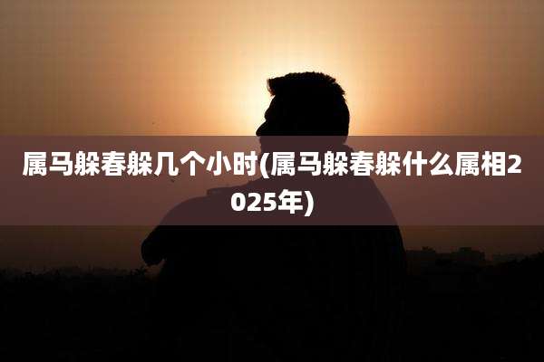 属马躲春躲几个小时(属马躲春躲什么属相2025年)