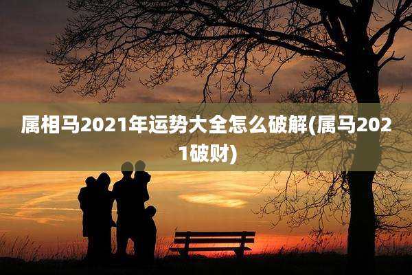 属相马2021年运势大全怎么破解(属马2021破财)