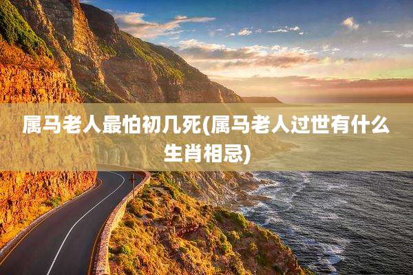 属马老人最怕初几死(属马老人过世有什么生肖相忌)