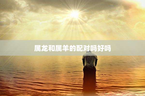 属龙和属羊的配对吗好吗