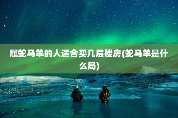 属蛇马羊的人适合买几层楼房(蛇马羊是什么局)