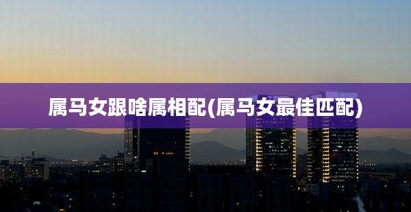 属马女跟啥属相配(属马女最佳匹配)