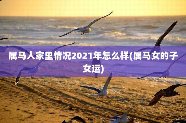 属马人家里情况2021年怎么样(属马女的子女运)