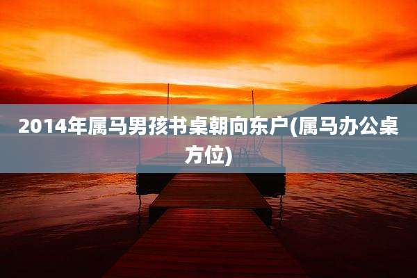 2014年属马男孩书桌朝向东户(属马办公桌方位)