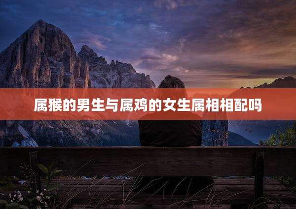 属猴的男生与属鸡的女生属相相配吗