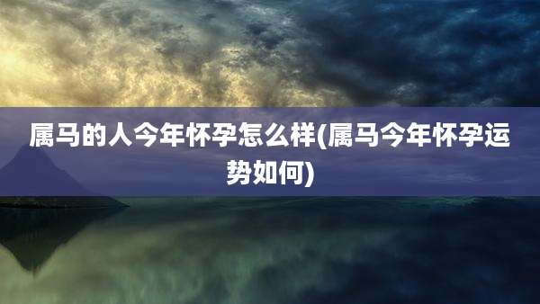 属马的人今年怀孕怎么样(属马今年怀孕运势如何)