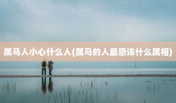 属马人小心什么人(属马的人最忌讳什么属相)