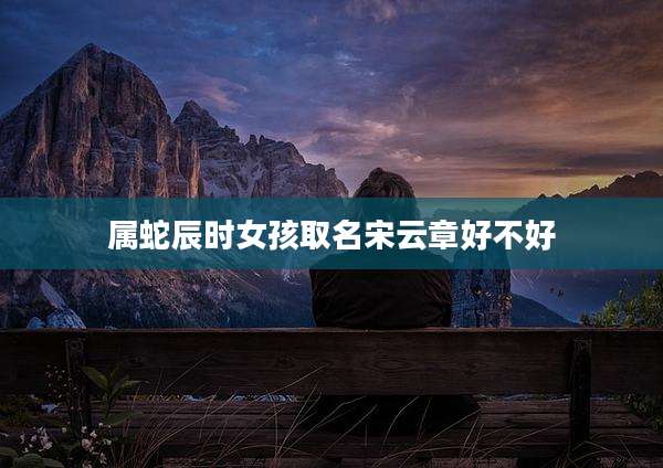 属蛇辰时女孩取名宋云章好不好