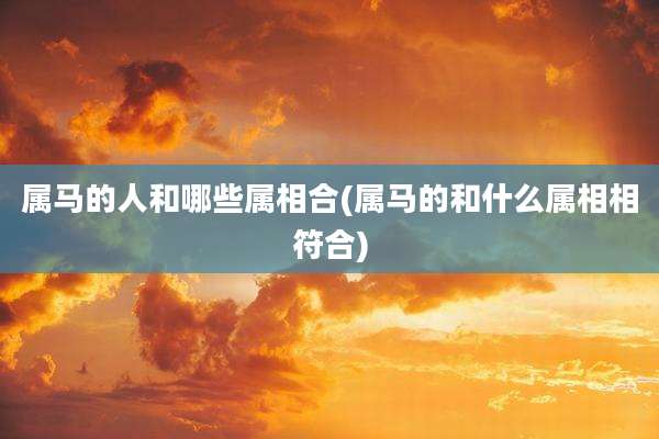 属马的人和哪些属相合(属马的和什么属相相符合)