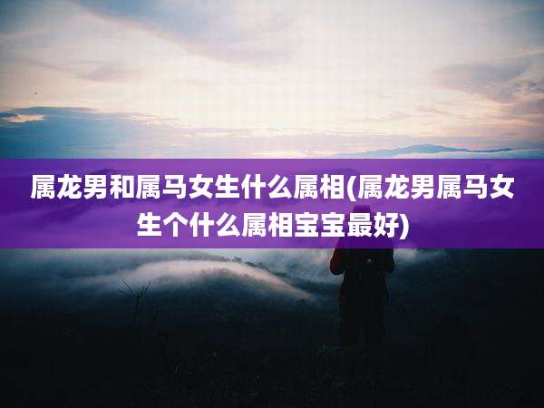 属龙男和属马女生什么属相(属龙男属马女生个什么属相宝宝最好)