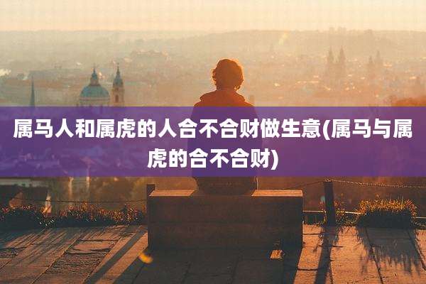 属马人和属虎的人合不合财做生意(属马与属虎的合不合财)