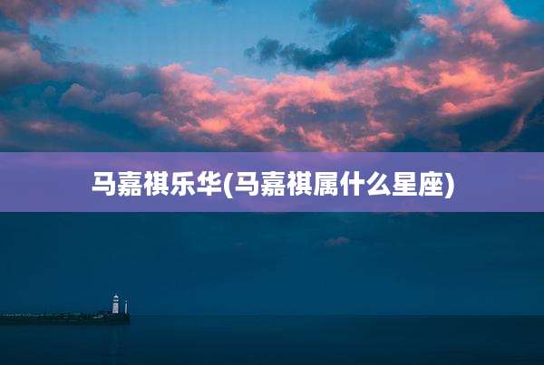 马嘉祺乐华(马嘉祺属什么星座)