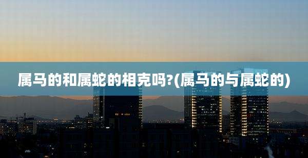 属马的和属蛇的相克吗?(属马的与属蛇的)