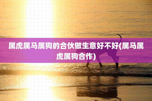 属虎属马属狗的合伙做生意好不好(属马属虎属狗合作)