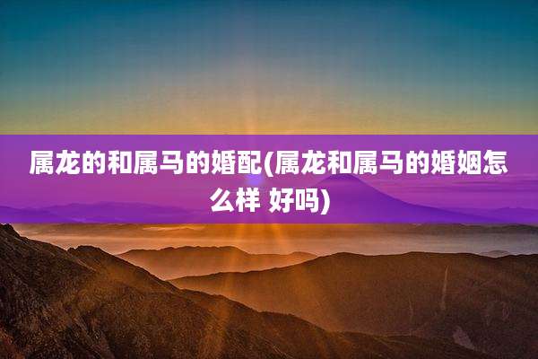 属龙的和属马的婚配(属龙和属马的婚姻怎么样 好吗)