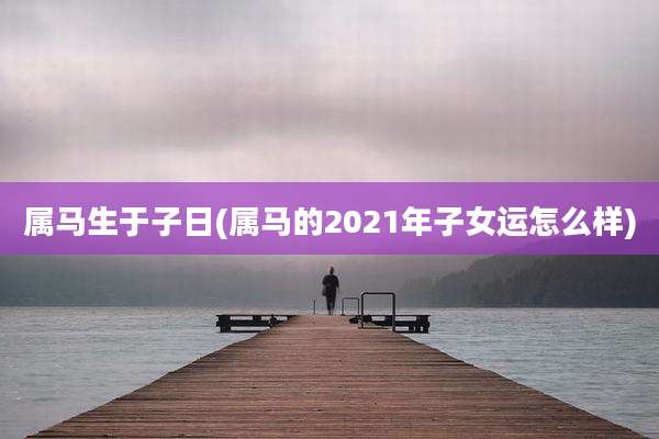 属马生于子日(属马的2021年子女运怎么样)