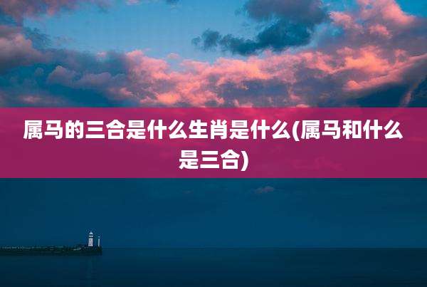 属马的三合是什么生肖是什么(属马和什么是三合)