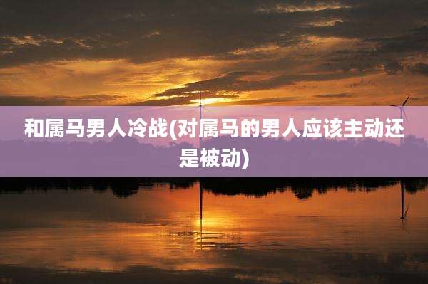 和属马男人冷战(对属马的男人应该主动还是被动)