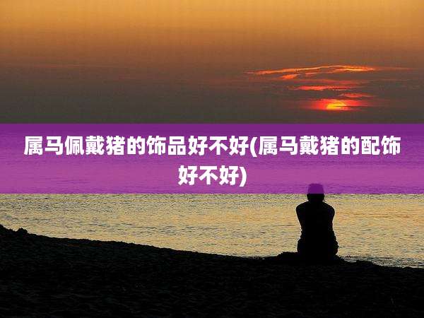 属马佩戴猪的饰品好不好(属马戴猪的配饰好不好)