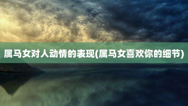 属马女对人动情的表现(属马女喜欢你的细节)