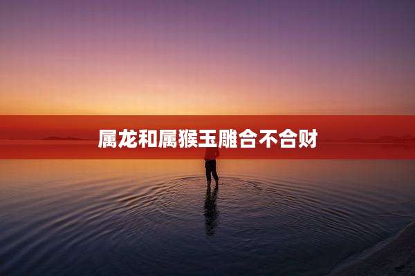 属龙和属猴玉雕合不合财