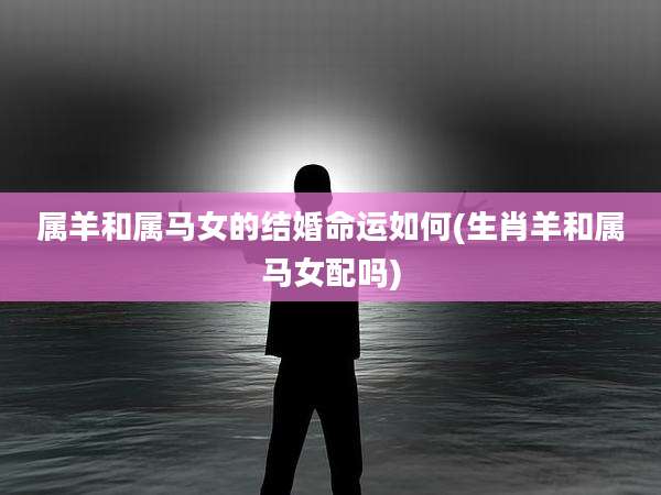 属羊和属马女的结婚命运如何(生肖羊和属马女配吗)