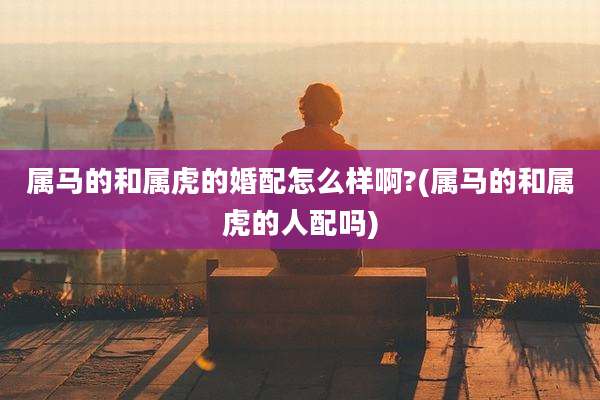 属马的和属虎的婚配怎么样啊?(属马的和属虎的人配吗)