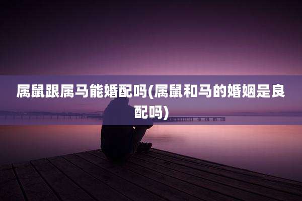 属鼠跟属马能婚配吗(属鼠和马的婚姻是良配吗)